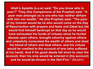 Allah's Apostle (s.a.w) said: "Do you know who is poor?” They (the Companions of the Prophet) said: “A poor man amongst us is one who has neither dirham with him nor wealth.” He (the Prophet) said: “The poor of my Ummah would be he who would come on the Day of Resurrection with prayers and fasts and Zakat but (he would find himself bankrupt on that day as he would have exhausted his funds of virtues) since he hurled abuses upon others, brought calumny against others and unlawfully consumed the wealth of others and shed the blood of others and beat others, and his virtues would be credited to the account of one (who suffered at his hand). And if his good deeds fall short to clear the account, then his sins would be entered in (his account) and he would be thrown in the Hell-Fire.”  (Muslim) 