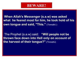 BEWARE! When Allah's Messenger (s.a.w) was asked  what  he feared most for him, he took hold of his own tongue and said, "This.”   ( Tirmidh i ) The Prophet (s.a.w) said:  “Will people not be  thrown face down into Hell only on account of the harvest of their tongue?”   ( Tirmidhi ) 