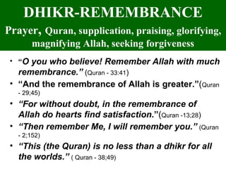 DHIKR-REMEMBRANCE Prayer ,  Quran, supplication, praising, glorifying, magnifying Allah, seeking   forgiveness “ O you who believe! Remember Allah with much remembrance.”  ( Quran - 33:41 )  “ And the remembrance of Allah is greater.” ( Quran - 29;45) “ For without doubt, in the remembrance of Allah do hearts find satisfaction .” ( Quran -13;28 )  “ Then remember Me, I will remember you.”   (Quran - 2;152) “ This (the Quran) is no less than a dhikr for all the worlds.”   ( Quran - 38;49) 