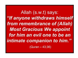 Allah (s.w.t) says: “If anyone withdraws himself from remembrance of (Allah) Most Gracious We appoint for him an evil one to be an intimate companion to him.”   (Quran – 43;36) 