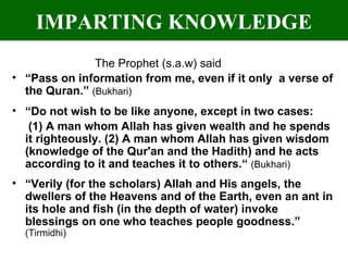 IMPARTING KNOWLEDGE The Prophet (s.a.w) said “ Pass on information from me, even if it only  a verse of the Quran.”  (Bukhari) “ Do not wish to be like anyone, except in two cases:  (1) A man whom Allah has given wealth and he spends it righteously. (2) A man whom Allah has given wisdom (knowledge of the Qur'an and the Hadith) and he acts according to it and teaches it to others.“  (Bukhari) “ Verily (for the scholars) Allah and His angels, the dwellers of the Heavens and of the Earth, even an ant in its hole and fish (in the depth of water) invoke blessings on one who teaches people goodness.”  (Tirmidhi) 