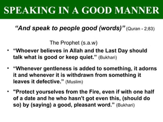 SPEAKING IN A GOOD MANNER “ And speak to people good (words)”   (Quran - 2;83) The Prophet (s.a.w)   “ Whoever believes in Allah and the Last Day should talk what is good or keep quiet.”  (Bukhari) “ Whenever gentleness is added to something, it adorns it and whenever it is withdrawn from something it leaves it defective.”  (Muslim)   "Protect yourselves from the Fire, even if with one half of a date and he who hasn't got even this, (should do so) by (saying) a good, pleasant word.”  (Bukhari) 