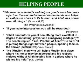HELPING PEOPLE “ Whoever recommends and helps a good cause becomes a partner therein: and whoever recommends and helps an evil cause shares in its burden: and Allah has power over all things.”   (Quran - 94;85) The Prophet (s.a.w) said: “ If you make intercession, you will be rewarded .”  ( Abu Dawud) “ Shall I not inform you of something more excellent in degree than fasting, prayer and almsgiving (sadaqah)?” The people replied: “Yes, Prophet of Allah!” He said: “It is putting things right between people, spoiling them is the shaver (destructive).” (Abu Dawud) “ No (Muslim) man who will help a Muslim in a place where his honor may be aspersed and his respect violated without Allah helping him in a place where he wishes his help.”  ( Abu Dawud) 