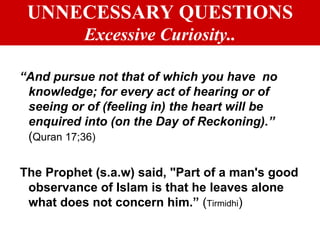 UNNECESSARY QUESTIONS Excessive Curiosity.. “ And pursue not that of which you have  no knowledge; for every act of hearing or of seeing or of (feeling in) the heart will be enquired into (on the Day of Reckoning).”   ( Quran 17;36) The Prophet (s.a.w) said, "Part of a man's good observance of Islam is that he leaves alone what does not concern him.”  ( Tirmidhi ) 