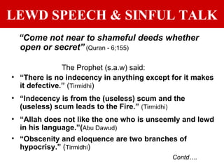 LEWD SPEECH & SINFUL TALK “ Come not near to shameful deeds whether open or secret”   (Quran - 6;155) The Prophet (s.a.w) said: “ There is no indecency in anything except for it makes it defective.”  ( Tirmidhi )  “ Indecency is from the (useless) scum and the (useless) scum leads to the Fire.”  (Tirmidhi) “ Allah does not like the one who is unseemly and lewd in his language.”( Abu Dawud) “ Obscenity and eloquence are two branches of hypocrisy.”  ( Tirmidhi )  Contd…. 