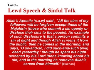 Contd..
Lewd Speech & Sinful Talk
Allah's Apostle (s.a.w) said , "All the sins of my
followers will be forgiven except those of the
Mujahirin (those who commit a sin openly or
disclose their sins to the people). An example
of such disclosure is that a person commits a
sin at night and though Allah screens it from
the public, then he comes in the morning, and
says, 'O so-and-so, I did such-and-such (evil)
deed yesterday,' though he spent his night
screened by his Lord (none knowing about his
sin) and in the morning he removes Allah's
screen from himself.“ (Bukhari)
 