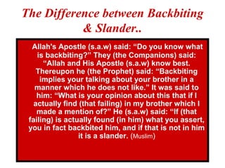 The Difference between Backbiting
& Slander..
Allah's Apostle (s.a.w) said: “Do you know what
is backbiting?” They (the Companions) said:
“Allah and His Apostle (s.a.w) know best.
Thereupon he (the Prophet) said: “Backbiting
implies your talking about your brother in a
manner which he does not like.” It was said to
him: “What is your opinion about this that if I
actually find (that failing) in my brother which I
made a mention of?” He (s.a.w) said: “If (that
failing) is actually found (in him) what you assert,
you in fact backbited him, and if that is not in him
it is a slander. (Muslim)
 