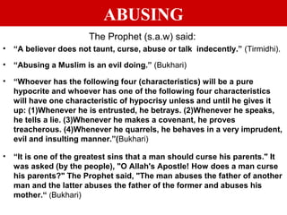 ABUSING
The Prophet (s.a.w) said:
• “A believer does not taunt, curse, abuse or talk indecently.” (Tirmidhi).
• “Abusing a Muslim is an evil doing.” (Bukhari)
• “Whoever has the following four (characteristics) will be a pure
hypocrite and whoever has one of the following four characteristics
will have one characteristic of hypocrisy unless and until he gives it
up: (1)Whenever he is entrusted, he betrays. (2)Whenever he speaks,
he tells a lie. (3)Whenever he makes a covenant, he proves
treacherous. (4)Whenever he quarrels, he behaves in a very imprudent,
evil and insulting manner.”(Bukhari)
• “It is one of the greatest sins that a man should curse his parents." It
was asked (by the people), "O Allah's Apostle! How does a man curse
his parents?" The Prophet said, "The man abuses the father of another
man and the latter abuses the father of the former and abuses his
mother.“ (Bukhari)
 