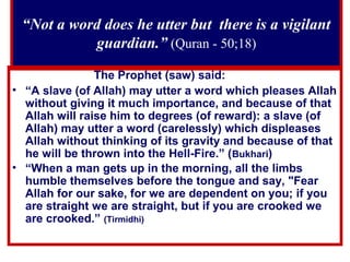“Not a word does he utter but there is a vigilant
guardian.” (Quran - 50;18)
The Prophet (saw) said:
• “A slave (of Allah) may utter a word which pleases Allah
without giving it much importance, and because of that
Allah will raise him to degrees (of reward): a slave (of
Allah) may utter a word (carelessly) which displeases
Allah without thinking of its gravity and because of that
he will be thrown into the Hell-Fire.” (Bukhari)
• “When a man gets up in the morning, all the limbs
humble themselves before the tongue and say, "Fear
Allah for our sake, for we are dependent on you; if you
are straight we are straight, but if you are crooked we
are crooked.” (Tirmidhi)
 