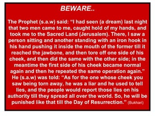 BEWARE..
The Prophet (s.a.w) said: “I had seen (a dream) last night
that two men came to me, caught hold of my hands, and
took me to the Sacred Land (Jerusalem). There, I saw a
person sitting and another standing with an iron hook in
his hand pushing it inside the mouth of the former till it
reached the jawbone, and then tore off one side of his
cheek, and then did the same with the other side; in the
meantime the first side of his cheek became normal
again and then he repeated the same operation again.”
He (s.a.w) was told: “As for the one whose cheek you
saw being torn away, he was a liar and he used to tell
lies, and the people would report those lies on his
authority till they spread all over the world. So, he will be
punished like that till the Day of Resurrection.” (Bukhari)
 