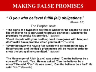 MAKING FALSE PROMISES
“ O you who believe! fulfill (all) obligations.”
(Quran - 5;1)
The Prophet said:
• "The signs of a hypocrite are three: Whenever he speaks he tells a
lie; whenever he is entrusted he proves dishonest; whenever he
promises he breaks his promise.” (Bukhari)
• "Don't dispute with your brother; don't make jokes with him; and
don't make him a promise which you break.” (Tirmidhi)
• "Every betrayer will have a flag which will be fixed on the Day of
Resurrection, and the flag's prominence will be made in order to
show the betrayal he committed.“ (Bukhari)
The Messenger of Allah (s.a.w) was asked, 'Can the believer be a
coward?' He said, 'Yes.' He was asked, 'Can the believer be a
miser?' He said, 'Yes.' He was asked, 'Can the believer be a liar?' He
said, 'No.' “ (Muwatta)
 