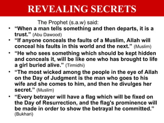 REVEALING SECRETS
The Prophet (s.a.w) said:
• “When a man tells something and then departs, it is a
trust.” (Abu Dawood)
• “If anyone conceals the faults of a Muslim, Allah will
conceal his faults in this world and the next.” (Muslim)
• “He who sees something which should be kept hidden
and conceals it, will be like one who has brought to life
a girl buried alive.” (Tirmidhi)
• “The most wicked among the people in the eye of Allah
on the Day of Judgment is the man who goes to his
wife and she comes to him, and then he divulges her
secret.” (Muslim)
• “Every betrayer will have a flag which will be fixed on
the Day of Resurrection, and the flag's prominence will
be made in order to show the betrayal he committed.”
(Bukhari)
 