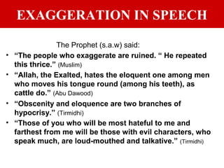 EXAGGERATION IN SPEECH
The Prophet (s.a.w) said:
• “The people who exaggerate are ruined. “ He repeated
this thrice.” (Muslim)
• “Allah, the Exalted, hates the eloquent one among men
who moves his tongue round (among his teeth), as
cattle do.” (Abu Dawood)
• “Obscenity and eloquence are two branches of
hypocrisy.” (Tirmidhi)
• “Those of you who will be most hateful to me and
farthest from me will be those with evil characters, who
speak much, are loud-mouthed and talkative.” (Tirmidhi)
 