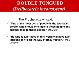 DOUBLE TONGUED
(Deliberately inconsistent)
The Prophet (s.a.w) said:
• “One of the most evil of people is the two-faced
person who shows one face to these people and
another face to those people.” (Muwatta)
• “He who is two-faced in this world will have two
tongues of fire on the Day of Resurrection.” (Abu
Dawood)
 