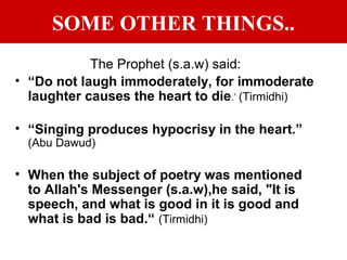 SOME OTHER THINGS..
The Prophet (s.a.w) said:
• “Do not laugh immoderately, for immoderate
laughter causes the heart to die.’ (Tirmidhi)
• “Singing produces hypocrisy in the heart.”
(Abu Dawud)
• When the subject of poetry was mentioned
to Allah's Messenger (s.a.w),he said, "It is
speech, and what is good in it is good and
what is bad is bad.“ (Tirmidhi)
 