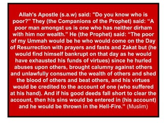 Allah's Apostle (s.a.w) said: "Do you know who is
poor?” They (the Companions of the Prophet) said: “A
poor man amongst us is one who has neither dirham
with him nor wealth.” He (the Prophet) said: “The poor
of my Ummah would be he who would come on the Day
of Resurrection with prayers and fasts and Zakat but (he
would find himself bankrupt on that day as he would
have exhausted his funds of virtues) since he hurled
abuses upon others, brought calumny against others
and unlawfully consumed the wealth of others and shed
the blood of others and beat others, and his virtues
would be credited to the account of one (who suffered
at his hand). And if his good deeds fall short to clear the
account, then his sins would be entered in (his account)
and he would be thrown in the Hell-Fire.” (Muslim)
 