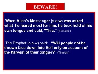 BEWARE!
When Allah's Messenger (s.a.w) was asked
what he feared most for him, he took hold of his
own tongue and said, "This.” (Tirmidhi )
The Prophet (s.a.w) said: “Will people not be
thrown face down into Hell only on account of
the harvest of their tongue?” (Tirmidhi)
 