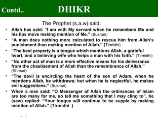 Contd.. DHIKR
The Prophet (s.a.w) said:
• Allah has said: “I am with My servant when he remembers Me and
his lips move making mention of Me.” (Bukhari)
• “A man does nothing more calculated to rescue him from Allah’s
punishment than making mention of Allah.” (Tirmidhi)
• “The best property is a tongue which mentions Allah, a grateful
heart, and a believing wife who helps a man with his faith.“ (Tirmidhi)
• “No other act of man is a more effective means for his deliverance
from the chastisement of Allah than the remembrance of Allah.''
(Ahmad)
• “The devil is encircling the heart of the son of Adam, when he
mentions Allah, he withdraws; but when he is neglectful, he makes
evil suggestions.” (Bukhari)
• When a man said: “O Messenger of Allah the ordinances of Islam
are too many for me, so tell me something that I may cling to”, he
(saw) replied: “Your tongue will continue to be supple by making
mention of Allah.” (Tirmidhi )
• )
 