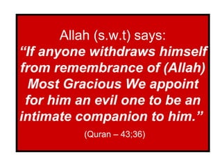Allah (s.w.t) says:
“If anyone withdraws himself
from remembrance of (Allah)
Most Gracious We appoint
for him an evil one to be an
intimate companion to him.”
(Quran – 43;36)
 