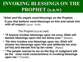INVOKING BLESSINGS ON THE
PROPHET (s.a.w)
“Allah and His angels send blessings on the Prophet.
O you that believe! send blessings on him and salute him
with all respect. (Quran - 33;56)
The Prophet (s.a.w) said:
• “If anyone invokes blessings upon me once, Allah will
bestow blessings upon him ten times over." (Muslim)
• “He who invokes one blessings upon me, Allah will
shower ten blessings upon him and obliterate ten sins
(of his) and elevate him by ten ranks.” (Nasa‘i)
• “The people nearest to me on the Day of Judgment will
be the ones most conscientious in invoking blessings
upon me.“ (Tirmidhi)
 