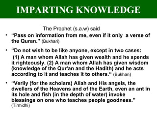 IMPARTING KNOWLEDGE
The Prophet (s.a.w) said
• “Pass on information from me, even if it only a verse of
the Quran.” (Bukhari)
• “Do not wish to be like anyone, except in two cases:
(1) A man whom Allah has given wealth and he spends
it righteously. (2) A man whom Allah has given wisdom
(knowledge of the Qur'an and the Hadith) and he acts
according to it and teaches it to others.“ (Bukhari)
• “Verily (for the scholars) Allah and His angels, the
dwellers of the Heavens and of the Earth, even an ant in
its hole and fish (in the depth of water) invoke
blessings on one who teaches people goodness.”
(Tirmidhi)
 