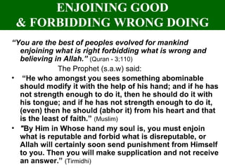 ENJOINING GOOD
& FORBIDDING WRONG DOING
“You are the best of peoples evolved for mankind
enjoining what is right forbidding what is wrong and
believing in Allah.” (Quran - 3;110)
The Prophet (s.a.w) said:
• “He who amongst you sees something abominable
should modify it with the help of his hand; and if he has
not strength enough to do it, then he should do it with
his tongue; and if he has not strength enough to do it,
(even) then he should (abhor it) from his heart and that
is the least of faith.” (Muslim)
• "By Him in Whose hand my soul is, you must enjoin
what is reputable and forbid what is disreputable, or
Allah will certainly soon send punishment from Himself
to you. Then you will make supplication and not receive
an answer.” (Tirmidhi)
 