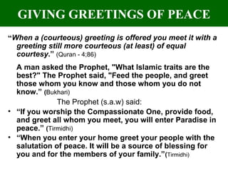 GIVING GREETINGS OF PEACE
“When a (courteous) greeting is offered you meet it with a
greeting still more courteous (at least) of equal
courtesy.” (Quran - 4;86)
A man asked the Prophet, "What Islamic traits are the
best?" The Prophet said, "Feed the people, and greet
those whom you know and those whom you do not
know.” (Bukhari)
The Prophet (s.a.w) said:
• “If you worship the Compassionate One, provide food,
and greet all whom you meet, you will enter Paradise in
peace.” (Tirmidhi)
• “When you enter your home greet your people with the
salutation of peace. It will be a source of blessing for
you and for the members of your family.”(Tirmidhi)
 