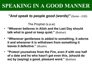 SPEAKING IN A GOOD MANNER
“And speak to people good (words)” (Quran - 2;83)
The Prophet (s.a.w)
• “Whoever believes in Allah and the Last Day should
talk what is good or keep quiet.” (Bukhari)
• “Whenever gentleness is added to something, it adorns
it and whenever it is withdrawn from something it
leaves it defective.” (Muslim)
• "Protect yourselves from the Fire, even if with one half
of a date and he who hasn't got even this, (should do
so) by (saying) a good, pleasant word.” (Bukhari)
 