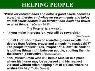 HELPING PEOPLE
“Whoever recommends and helps a good cause becomes
a partner therein: and whoever recommends and helps
an evil cause shares in its burden: and Allah has power
over all things.” (Quran - 94;85)
The Prophet (s.a.w) said:
• “If you make intercession, you will be rewarded.”
(Abu Dawud)
• “Shall I not inform you of something more excellent in
degree than fasting, prayer and almsgiving (sadaqah)?”
The people replied: “Yes, Prophet of Allah!” He said: “It
is putting things right between people, spoiling them is
the shaver (destructive).”(Abu Dawud)
• “No (Muslim) man who will help a Muslim in a place
where his honor may be aspersed and his respect
violated without Allah helping him in a place where he
wishes his help.” (Abu Dawud)
 