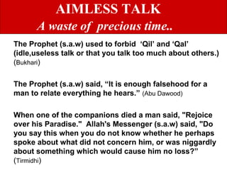AIMLESS TALK
A waste of precious time..
The Prophet (s.a.w) used to forbid ‘Qil’ and ‘Qal’
(idle,useless talk or that you talk too much about others.)
(Bukhari)
The Prophet (s.a.w) said, “It is enough falsehood for a
man to relate everything he hears.” (Abu Dawood)
When one of the companions died a man said, "Rejoice
over his Paradise." Allah's Messenger (s.a.w) said, "Do
you say this when you do not know whether he perhaps
spoke about what did not concern him, or was niggardly
about something which would cause him no loss?”
(Tirmidhi)
 