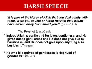 HARSH SPEECH
“It is part of the Mercy of Allah that you deal gently with
them. Were you severe or harsh-hearted they would
have broken away from about you.” (Quran - 3;159)
The Prophet (s.a.w) said:
“ Indeed Allah is gentle and He loves gentleness, and He
gives due to gentleness and He does not give due to
harshness, and He does not give upon anything else
besides it.” (Muslim)
“ He who is deprived of gentleness is deprived of
goodness.” (Muslim)
 