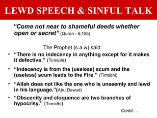 LEWD SPEECH & SINFUL TALK
“Come not near to shameful deeds whether
open or secret” (Quran - 6;155)
The Prophet (s.a.w) said:
• “There is no indecency in anything except for it makes
it defective.” (Tirmidhi)
• “Indecency is from the (useless) scum and the
(useless) scum leads to the Fire.” (Tirmidhi)
• “Allah does not like the one who is unseemly and lewd
in his language.”(Abu Dawud)
• “Obscenity and eloquence are two branches of
hypocrisy.” (Tirmidhi)
Contd….
 
