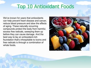 Top 10 Antioxidant Foods We've known for years that antioxidants can help prevent heart disease and cancer, reduce blood pressure and slow the effects of aging. These naturally occurring compounds protect the body from harmful, excess free radicals, sweeping them up before they can cause damage. And the best way to lay an antioxidant-rich foundation that's inhospitable to toxins and free radicals is through a combination of whole foods.  