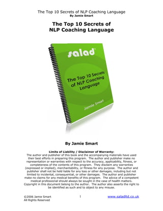 The Top 10 Secrets of NLP Coaching Language
                                  By Jamie Smart


                    The Top 10 Secrets of
                   NLP Coaching Language




                               By Jamie Smart

                      Limits of Liability / Disclaimer of Warranty:
  The author and publisher of this book and the accompanying materials have used
     their best efforts in preparing this program. The author and publisher make no
  representation or warranties with respect to the accuracy, applicability, fitness, or
       completeness of the contents of this program. They disclaim any warranties
 (expressed or implied), merchantability, or fitness for any purpose. The author and
  publisher shall not be held liable for any loss or other damages, including but not
   limited to incidental, consequential, or other damages. The author and publisher
make no claims for any medical benefits of this program. The advice of a competent
       medical professional should always be sought in the case of health matters.
Copyright in this document belong to the author. The author also asserts the right to
                     be identified as such and to object to any misuse.


©2006 Jamie Smart                        1                     www.saladltd.co.uk
All Rights Reserved
 