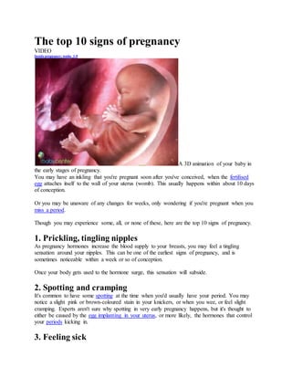 The top 10 signs of pregnancy
VIDEO
Inside pregnancy: weeks 1-9
A 3D animation of your baby in
the early stages of pregnancy.
You may have an inkling that you're pregnant soon after you've conceived, when the fertilised
egg attaches itself to the wall of your uterus (womb). This usually happens within about 10 days
of conception.
Or you may be unaware of any changes for weeks, only wondering if you're pregnant when you
miss a period.
Though you may experience some, all, or none of these, here are the top 10 signs of pregnancy.
1. Prickling, tingling nipples
As pregnancy hormones increase the blood supply to your breasts, you may feel a tingling
sensation around your nipples. This can be one of the earliest signs of pregnancy, and is
sometimes noticeable within a week or so of conception.
Once your body gets used to the hormone surge, this sensation will subside.
2. Spotting and cramping
It's common to have some spotting at the time when you'd usually have your period. You may
notice a slight pink or brown-coloured stain in your knickers, or when you wee, or feel slight
cramping. Experts aren't sure why spotting in very early pregnancy happens, but it's thought to
either be caused by the egg implanting in your uterus, or more likely, the hormones that control
your periods kicking in.
3. Feeling sick
 