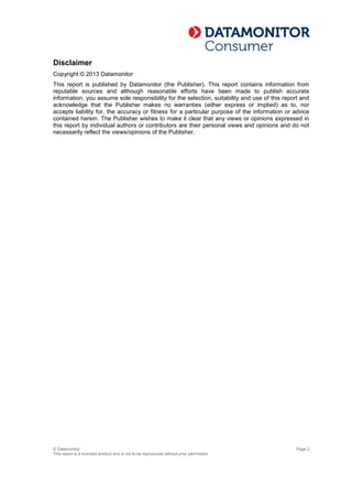 © Datamonitor
This report is a licensed product and is not to be reproduced without prior permission
Page 2
Disclaimer
Copyright © 2013 Datamonitor
This report is published by Datamonitor (the Publisher). This report contains information from
reputable sources and although reasonable efforts have been made to publish accurate
information, you assume sole responsibility for the selection, suitability and use of this report and
acknowledge that the Publisher makes no warranties (either express or implied) as to, nor
accepts liability for, the accuracy or fitness for a particular purpose of the information or advice
contained herein. The Publisher wishes to make it clear that any views or opinions expressed in
this report by individual authors or contributors are their personal views and opinions and do not
necessarily reflect the views/opinions of the Publisher.
 