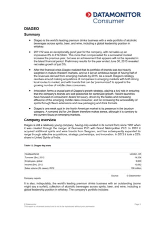© Datamonitor
This report is a licensed product and is not to be reproduced without prior permission
Page 3
DIAGEO
Summary
 Diageo is the world's leading premium drinks business with a wide portfolio of alcoholic
beverages across spirits, beer, and wine, including a global leadership position in
whiskey.
 2011/12 was an exceptionally good year for the company, with net sales up an
impressive 8% to £14,524m. This more than compensated for a somewhat modest
increase the previous year, but was an achievement that appears will not be repeated in
the latest financial period. Preliminary results for the year ended June 30, 2013 revealed
net sales growth of just 5%.
 After the financial crisis Diageo realized that its portfolio of brands was too heavily
weighted in mature Western markets, and so it set an ambitious target of having half of
the revenues derived from emerging markets by 2015. As a result, Diageo's strategy
revolves around making acquisitions of companies in emerging markets with both strong
local routes to market, and with brands that can be 'premiumized' to appeal to the
growing number of middle class consumers.
 Innovation forms a crucial part of Diageo's growth strategy, playing a key role in ensuring
that the company's brands are well positioned for continued growth. Recent launches
have focused on consumers' desire for luxury, driven by the tastes and increasing
affluence of the emerging middle class consumer, and on increasing the accessibility of
spirits through flavor extensions and new packaging and drink formats.
 Diageo's one weak spot in the North American market is its presence in the bourbon
category. A rumored bid for Jim Beam therefore makes sense, although it is contrary to
the current focus on emerging markets.
Company overview
Diageo is still a relatively young company, having only existed in its current form since 1997 when
it was created through the merger of Guinness PLC with Grand Metropolitan PLC. In 2001 it
acquired additional spirits and wine brands from Seagram, and has subsequently expanded its
range through selective acquisitions, strategic partnerships, and innovation. In 2013 it took a 25%
share in United Spirits of India.
Table 12: Diageo key stats
Headquartered London, UK
Turnover ($m), 2012 14,524
Employees, global 9,600
Income ($m), 2012 10,692
Sales volume (9L cases), 2012 156 million
Source:
Company reports
© Datamonitor
It is also, indisputably, the world's leading premium drinks business with an outstanding (some
might say a surfeit), collection of alcoholic beverages across spirits, beer, and wine, including a
global leadership position in whiskey. The company's portfolio includes:
 
