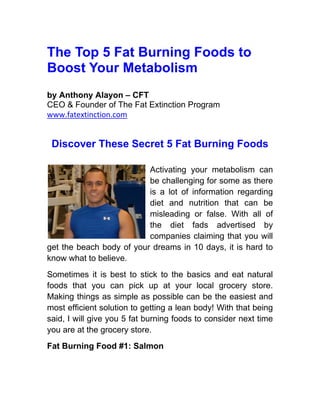 The Top 5 Fat Burning Foods to
Boost Your Metabolism
by Anthony Alayon – CFT
CEO & Founder of The Fat Extinction Program
www.fatextinction.com


 Discover These Secret 5 Fat Burning Foods

                          Activating your metabolism can
                          be challenging for some as there
                          is a lot of information regarding
                          diet and nutrition that can be
                          misleading or false. With all of
                          the diet fads advertised by
                          companies claiming that you will
get the beach body of your dreams in 10 days, it is hard to
know what to believe.
Sometimes it is best to stick to the basics and eat natural
foods that you can pick up at your local grocery store.
Making things as simple as possible can be the easiest and
most efficient solution to getting a lean body! With that being
said, I will give you 5 fat burning foods to consider next time
you are at the grocery store.
Fat Burning Food #1: Salmon
 