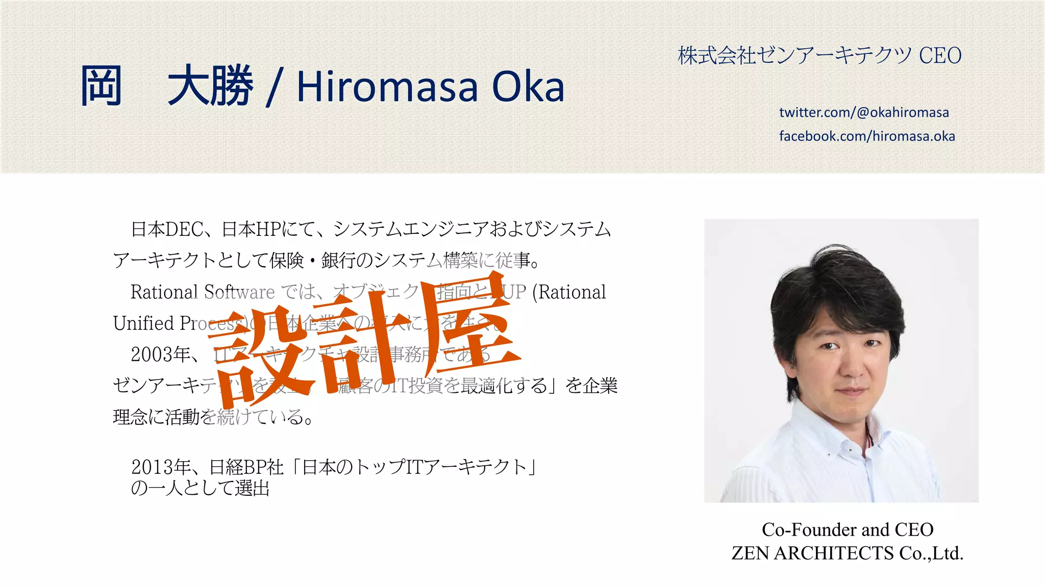 岡 大勝 / Hiromasa Oka
Co-Founder and CEO
ZEN ARCHITECTS Co.,Ltd.
株式会社ゼンアーキテクツ CEO
2013年、日経BP社「日本のトップITアーキテクト」
の一人として選出
twitter.com/@okahiromasa
facebook.com/hiromasa.oka
日本DEC、日本HPにて、システムエンジニアおよびシステム
アーキテクトとして保険・銀行のシステム構築に従事。
Rational Software では、オブジェクト指向とRUP (Rational
Unified Process)の日本企業への導入に力を注ぐ。
2003年、 ITアーキテクチャ設計事務所である
ゼンアーキテクツを設立。「顧客のIT投資を最適化する」を企業
理念に活動を続けている。
 