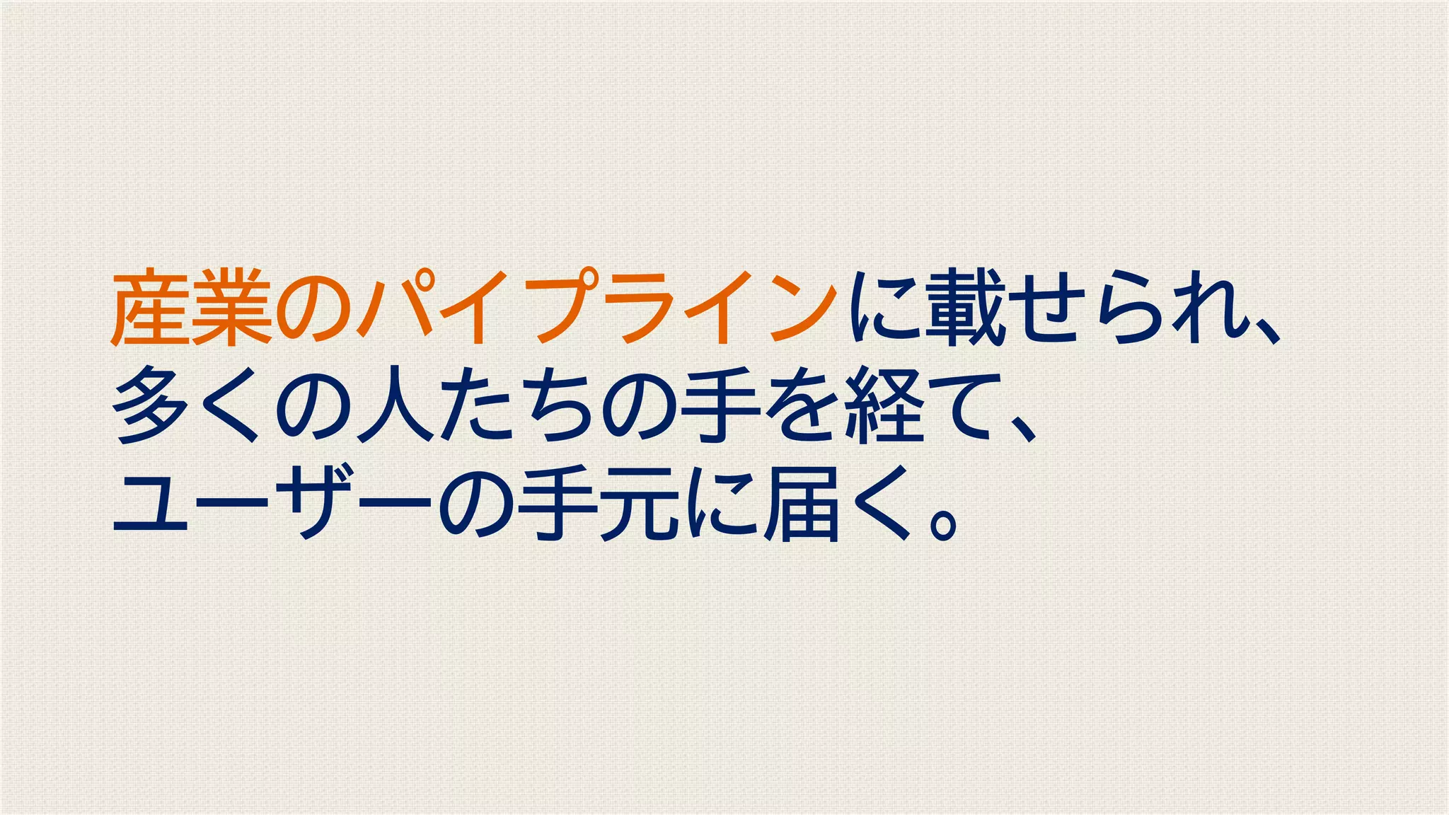 産業のパイプラインに載せられ、
多くの人たちの手を経て、
ユーザーの手元に届く。
 