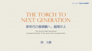 The Torch to
Next Generation
新世代の価値観へ、越境せよ
“The Torch to Next Generation”
Crossing the border. To the value of the new generation.
Jun.16.2018 DevLove#201
岡 大勝
 