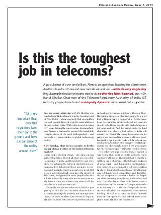 Ericsson Business Review, Issue 1, 2015
this exclusive interview with Dr. Khullar was
conducted at his headquarters in the teeming heart
of New Delhi – a true megacity that exemplifies
the vast possibilities and weighty contradictions
of 21st-century India. With today’s most pressing
ICT issues driving the conversation, Ericsson Busi-
ness Review is honored to present the inimitable
insights of one of the most distinguished – and
outspoken – personalities in global technology
policy.
▶ Dr. Khullar, what do you consider to be the
unique characteristics of the Indian telecoms
market?
It comes down to four things – size, data, pricing
and one big taboo. First of all, there are over a bil-
lion people in India, and the industry is not even
close to capturing the full potential of this enor-
mous market. Teledensity here averages 70 per-
cent, and in rural areas it’s around 45 percent. But
since teledensity actually measures the density of
SIM cards, and given that most people who own
a SIM card usually carry at least one more, we re-
ally have a situation where only about half the
population is today connected.
Secondly, the data revolution in India is just
getting started. We lost a number of years due to
a combination of policy inertia and strategic mis-
takes, and other markets have moved a long way
ahead of us. But I now see device penetration and
network performance, together with more flexi-
ble pricing options, at last increasing to a level
that will spur huge pickup of data. At the same
time, the market reality is such that any operator
who tries to fleece people with high data prices
just won’t make it. And this brings me to the third
characteristic, which is that prices in India will
remain low. Even if there may be some room for
price hikes, since realizations are well below head-
line tariffs, operators in India will have to devise
mechanisms to achieve the margins to which op-
erators elsewhere might aspire. They are going to
have to ride on volume – at least in the short term.
The other key aspect of the Indian market is
something that, until recently, nobody really
wanted to talk about. The simple fact is that there
will be a major shakeout in the telecoms business
at some point – and that point is moving closer
every day. For too long, public-policy perception
has been dominated by an extreme view that any
competition is good competition and that if In-
dia has 20 operators, so much the better. People
are slowly starting to wake up and understand
that if our Hirchman-Herfindahl Index score –
an indicator of the amount of competition with-
in an industry – is totally out of step with the rest
of the world, then we need to do some serious
thinking. After all, most countries do just fine with
three or four operators, and nobody there com-
plains about the lack of competition.
A population of over one billion. Almost 20 operators battling for dominance.
And two hundred thousand new mobile subscribers – addedeverysingleday.
Regulating the Indian telecoms market is not for the faint-hearted, but in Dr.
Rahul Khullar, Chairman of the Telecom Regulatory Authority of India, ICT
industry players have found a uniquely dynamic and committed supporter.
▶
“It’s more
important than
ever that
regulators keep
their ear to the
ground and have
a clear sense of
the reality
around them”
Is this the toughest
job in telecoms?
 