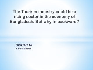 Submitted by
Susmita Barman
The Tourism industry could be a
rising sector in the economy of
Bangladesh. But why in backward?
 