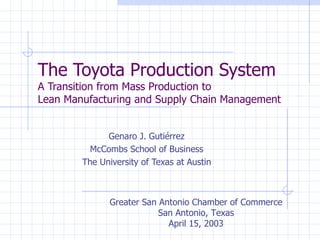 The Toyota Production System A Transition from Mass Production to  Lean Manufacturing and Supply Chain Management Genaro J. Gutiérrez McCombs School of Business The University of Texas at Austin Greater San Antonio Chamber of Commerce San Antonio, Texas April 15, 2003 