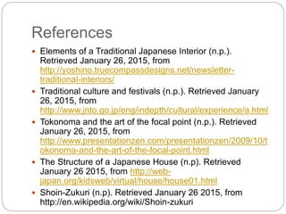 References
 Elements of a Traditional Japanese Interior (n.p.).
Retrieved January 26, 2015, from
http://yoshino.truecompassdesigns.net/newsletter-
traditional-interiors/
 Traditional culture and festivals (n.p.). Retrieved January
26, 2015, from
http://www.jnto.go.jp/eng/indepth/cultural/experience/a.html
 Tokonoma and the art of the focal point (n.p.). Retrieved
January 26, 2015, from
http://www.presentationzen.com/presentationzen/2009/10/t
okonoma-and-the-art-of-the-focal-point.html
 The Structure of a Japanese House (n.p). Retrieved
January 26 2015, from http://web-
japan.org/kidsweb/virtual/house/house01.html
 Shoin-Zukuri (n.p). Retrieved January 26 2015, from
http://en.wikipedia.org/wiki/Shoin-zukuri
 