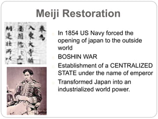 Meiji Restoration
In 1854 US Navy forced the
opening of japan to the outside
world
BOSHIN WAR
Establishment of a CENTRALIZED
STATE under the name of emperor
Transformed Japan into an
industrialized world power.
 