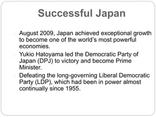 Successful Japan
August 2009, Japan achieved exceptional growth
to become one of the world’s most powerful
economies.
Yukio Hatoyama led the Democratic Party of
Japan (DPJ) to victory and become Prime
Minister.
Defeating the long-governing Liberal Democratic
Party (LDP), which had been in power almost
continually since 1955.
 