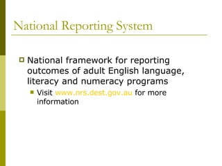 National Reporting System National framework for reporting outcomes of adult English language, literacy and numeracy programs Visit  www.nrs.dest.gov.au  for more information 