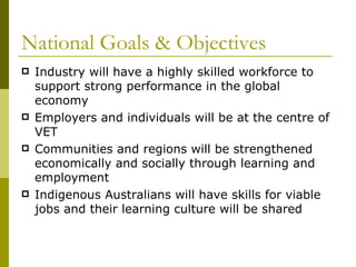National Goals & Objectives Industry will have a highly skilled workforce to support strong performance in the global economy Employers and individuals will be at the centre of VET Communities and regions will be strengthened economically and socially through learning and employment Indigenous Australians will have skills for viable jobs and their learning culture will be shared 