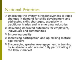 National Priorities Improving the system’s responsiveness to rapid changes in demand for skills development and addressing skills shortages, especially in traditional trades and in emerging industries Delivering improved outcomes for employers, individuals and communities Improving quality Increasing participation and up-skilling mature age workers Encouraging greater re-engagement in training by Australians who are not fully participating in the labour market 